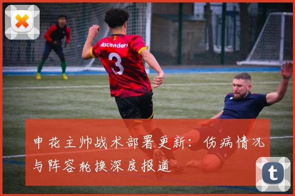 申花主帅战术部署更新：伤病情况与阵容轮换深度报道