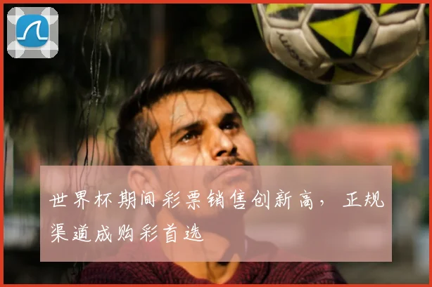 世界杯期间彩票销售创新高，正规渠道成购彩首选