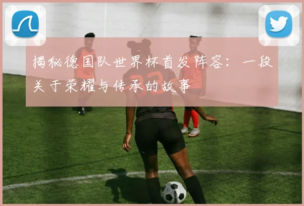 揭秘德国队世界杯首发阵容：一段关于荣耀与传承的故事