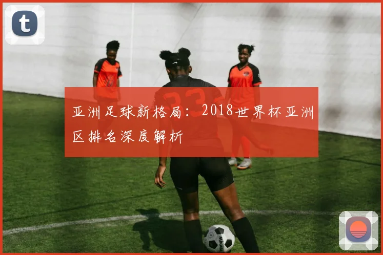 亚洲足球新格局：2018世界杯亚洲区排名深度解析