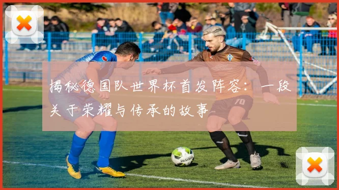 揭秘德国队世界杯首发阵容：一段关于荣耀与传承的故事