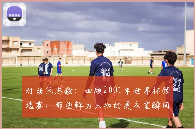 对话范志毅:回顾2001年世界杯预选赛,那些鲜为人知的更衣室瞬间