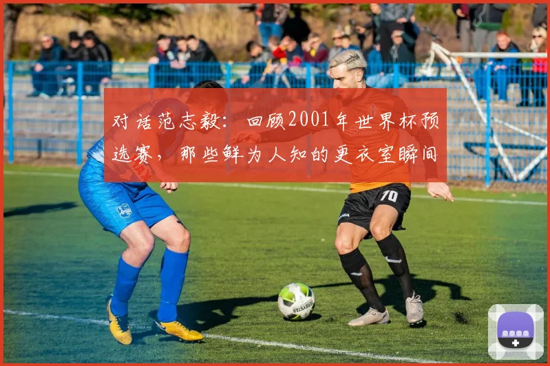 对话范志毅:回顾2001年世界杯预选赛,那些鲜为人知的更衣室瞬间