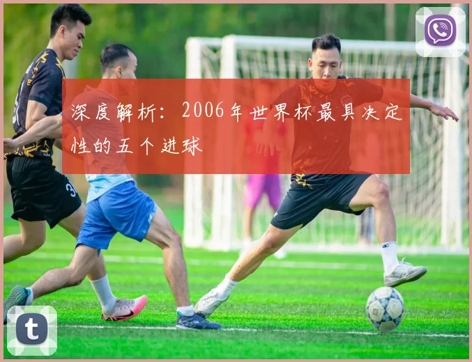 深度解析：2006年世界杯最具决定性的五个进球