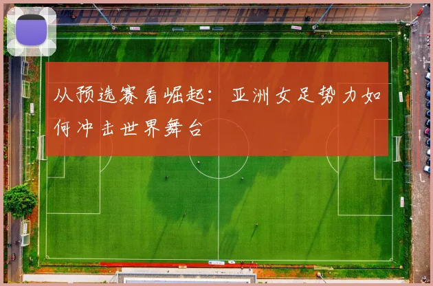 从预选赛看崛起：亚洲女足势力如何冲击世界舞台